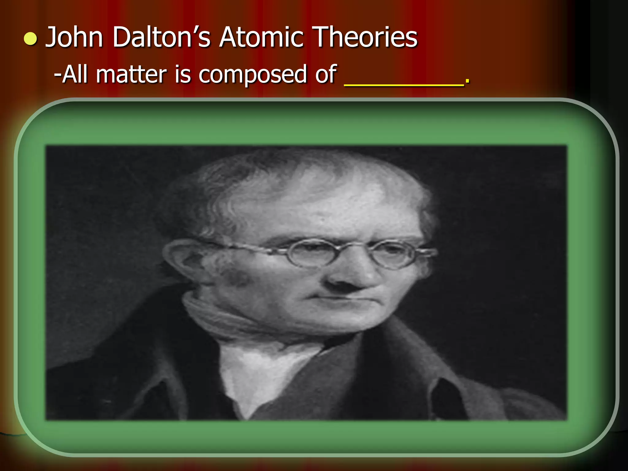  John Dalton’s Atomic Theories
-All matter is composed of _________.
-Atoms cannot be made or __________.
-All atoms of the same element are _________.
-Different elements have different types of _____.
-Chemical reactions occur when atoms are
____________.
-Compounds are formed from atoms of the
elements.
 