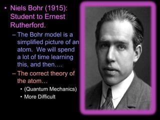 • Niels Bohr (1915):
Student to Ernest
Rutherford.
– The Bohr model is a
simplified picture of an
atom. We will spend
a lot of time learning
this, and then….
– The correct theory of
the atom…
• (Quantum Mechanics)
• More Difficult
 