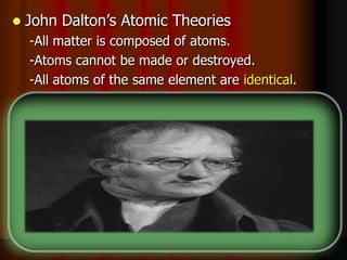  John Dalton’s Atomic Theories
-All matter is composed of atoms.
-Atoms cannot be made or destroyed.
-All atoms of the same element are identical.
-Different elements have different types of _____.
-Chemical reactions occur when atoms are
____________.
-Compounds are formed from atoms of the
elements.
 