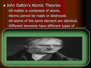  John Dalton’s Atomic Theories
-All matter is composed of atoms.
-Atoms cannot be made or destroyed.
-All atoms of the same element are identical.
-Different elements have different types of _____.
-Chemical reactions occur when atoms are
____________.
-Compounds are formed from atoms of the
elements.
 