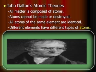  John Dalton’s Atomic Theories
-All matter is composed of atoms.
-Atoms cannot be made or destroyed.
-All atoms of the same element are identical.
-Different elements have different types of atoms.
-Chemical reactions occur when atoms are
____________.
-Compounds are formed from atoms of the
elements.
 