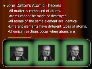  John Dalton’s Atomic Theories
-All matter is composed of atoms.
-Atoms cannot be made or destroyed.
-All atoms of the same element are identical.
-Different elements have different types of atoms.
-Chemical reactions occur when atoms are
____________.
-Compounds are formed from atoms of the
elements.
 
