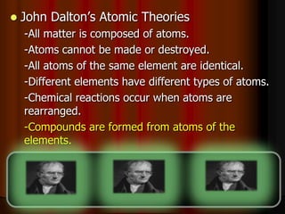  John Dalton’s Atomic Theories
-All matter is composed of atoms.
-Atoms cannot be made or destroyed.
-All atoms of the same element are identical.
-Different elements have different types of atoms.
-Chemical reactions occur when atoms are
rearranged.
-Compounds are formed from atoms of the
elements.
 