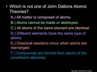 • Which is not one of John Daltons Atomic
Theories?
A.) All matter is composed of atoms.
B.) Atoms cannot be made or destroyed.
C.) All atoms of the same element are identical.
D.) Different elements have the same type of
atoms.
E.) Chemical reactions occur when atoms are
rearranged.
F.) Compounds are formed from atoms of the
constituent elements.
Copyright © 2010 Ryan P. Murphy
 