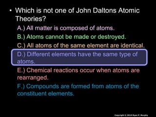 • Which is not one of John Daltons Atomic
Theories?
A.) All matter is composed of atoms.
B.) Atoms cannot be made or destroyed.
C.) All atoms of the same element are identical.
D.) Different elements have the same type of
atoms.
E.) Chemical reactions occur when atoms are
rearranged.
F.) Compounds are formed from atoms of the
constituent elements.
Copyright © 2010 Ryan P. Murphy
 