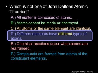 • Which is not one of John Daltons Atomic
Theories?
A.) All matter is composed of atoms.
B.) Atoms cannot be made or destroyed.
C.) All atoms of the same element are identical.
D.) Different elements have different types of
atoms.
E.) Chemical reactions occur when atoms are
rearranged.
F.) Compounds are formed from atoms of the
constituent elements.
Copyright © 2010 Ryan P. Murphy
 