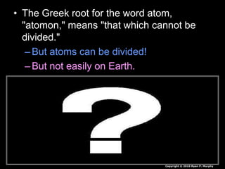 • The Greek root for the word atom,
"atomon," means "that which cannot be
divided."
–But atoms can be divided!
–But not easily on Earth.
Copyright © 2010 Ryan P. Murphy
 