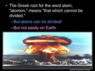 • The Greek root for the word atom,
"atomon," means "that which cannot be
divided."
–But atoms can be divided!
–But not easily on Earth.
Copyright © 2010 Ryan P. Murphy
 