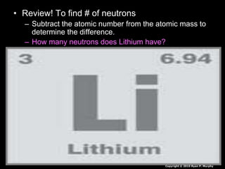 • Review! To find # of neutrons
– Subtract the atomic number from the atomic mass to
determine the difference.
– How many neutrons does Lithium have?
Copyright © 2010 Ryan P. Murphy
 