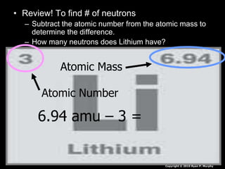 • Review! To find # of neutrons
– Subtract the atomic number from the atomic mass to
determine the difference.
– How many neutrons does Lithium have?
Atomic Mass
Atomic Number
6.94 amu – 3 =
Copyright © 2010 Ryan P. Murphy
 