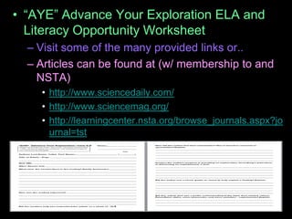 • “AYE” Advance Your Exploration ELA and
Literacy Opportunity Worksheet
– Visit some of the many provided links or..
– Articles can be found at (w/ membership to and
NSTA)
• http://www.sciencedaily.com/
• http://www.sciencemag.org/
• http://learningcenter.nsta.org/browse_journals.aspx?jo
urnal=tst
 