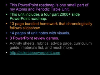 • This PowerPoint roadmap is one small part of
my Atoms and Periodic Table Unit.
• This unit includes a four part 2000+ slide
PowerPoint roadmap.
• 13 page bundled homework that chronologically
follows slideshow
• 14 pages of unit notes with visuals.
• 3 PowerPoint review games.
• Activity sheets, rubrics, advice page, curriculum
guide, materials list, and much more.
• http://sciencepowerpoint.com
 