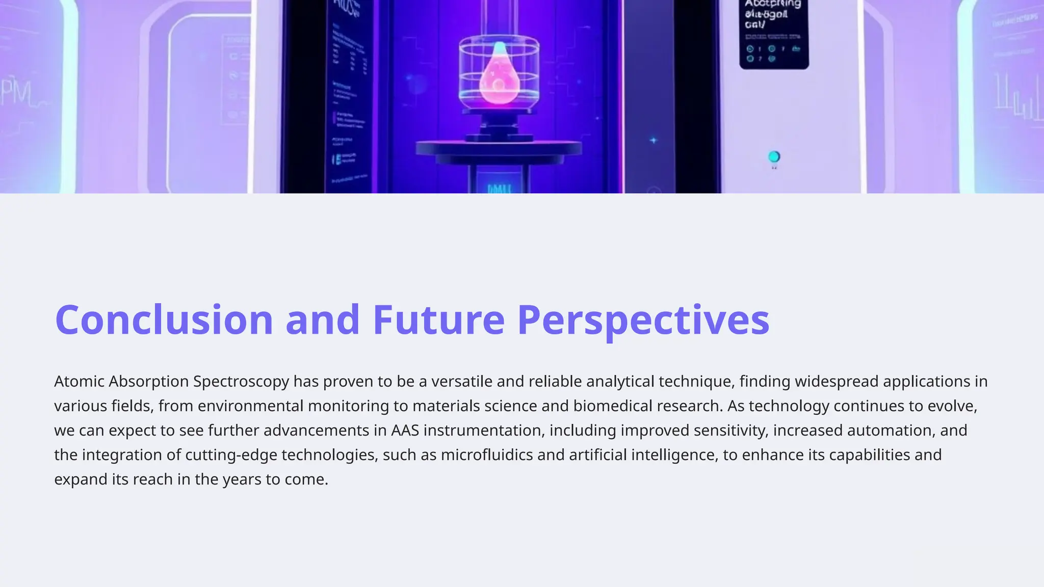 Conclusion and Future Perspectives
Atomic Absorption Spectroscopy has proven to be a versatile and reliable analytical technique, finding widespread applications in
various fields, from environmental monitoring to materials science and biomedical research. As technology continues to evolve,
we can expect to see further advancements in AAS instrumentation, including improved sensitivity, increased automation, and
the integration of cutting-edge technologies, such as microfluidics and artificial intelligence, to enhance its capabilities and
expand its reach in the years to come.
 