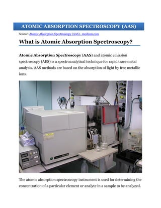 Source: Atomic Absorption Spectroscopy (AAS) - medium.com
What is Atomic Absorption Spectroscopy?
Atomic Absorption Spectroscopy (AAS) and atomic emission
spectroscopy (AES) is a spectroanalytical technique for rapid trace metal
analysis. AAS methods are based on the absorption of light by free metallic
ions.
The atomic absorption spectroscopy instrument is used for determining the
concentration of a particular element or analyte in a sample to be analyzed.
ATOMIC ABSORPTION SPECTROSCOPY (AAS)
 