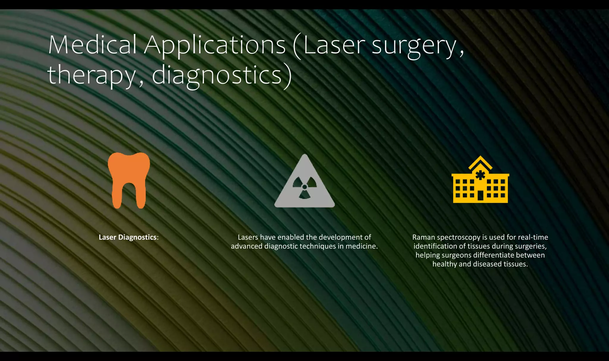 Medical Applications (Laser surgery,
therapy, diagnostics)
Laser Diagnostics: Lasers have enabled the development of
advanced diagnostic techniques in medicine.
Raman spectroscopy is used for real-time
identification of tissues during surgeries,
helping surgeons differentiate between
healthy and diseased tissues.
 
