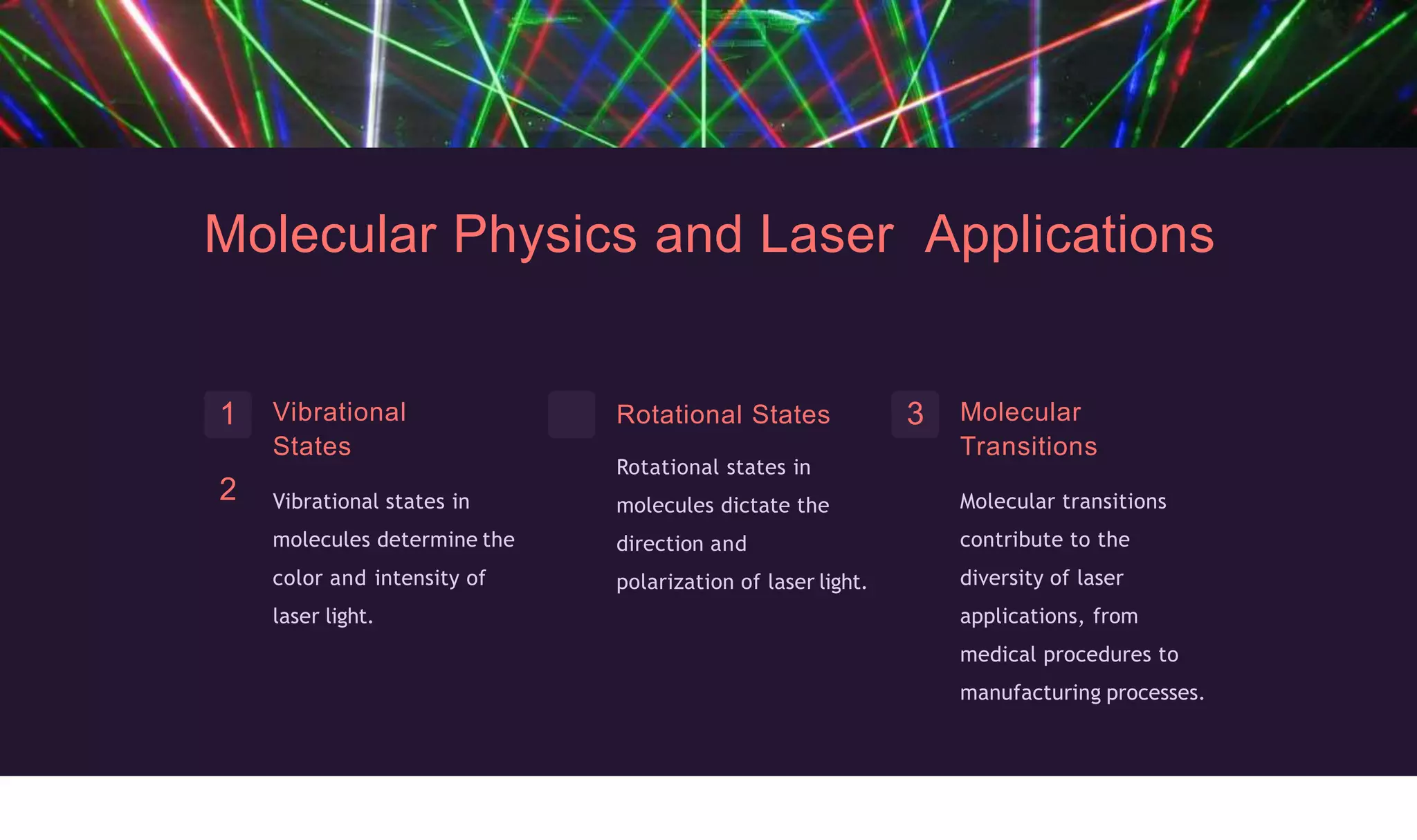 Molecular Physics and Laser Applications
Vibrational
States
Vibrational states in
molecules determine the
color and intensity of
laser light.
1
2
Rotational States
Rotational states in
molecules dictate the
direction and
polarization of laser light.
3 Molecular
Transitions
Molecular transitions
contribute to the
diversity of laser
applications, from
medical procedures to
manufacturing processes.
 