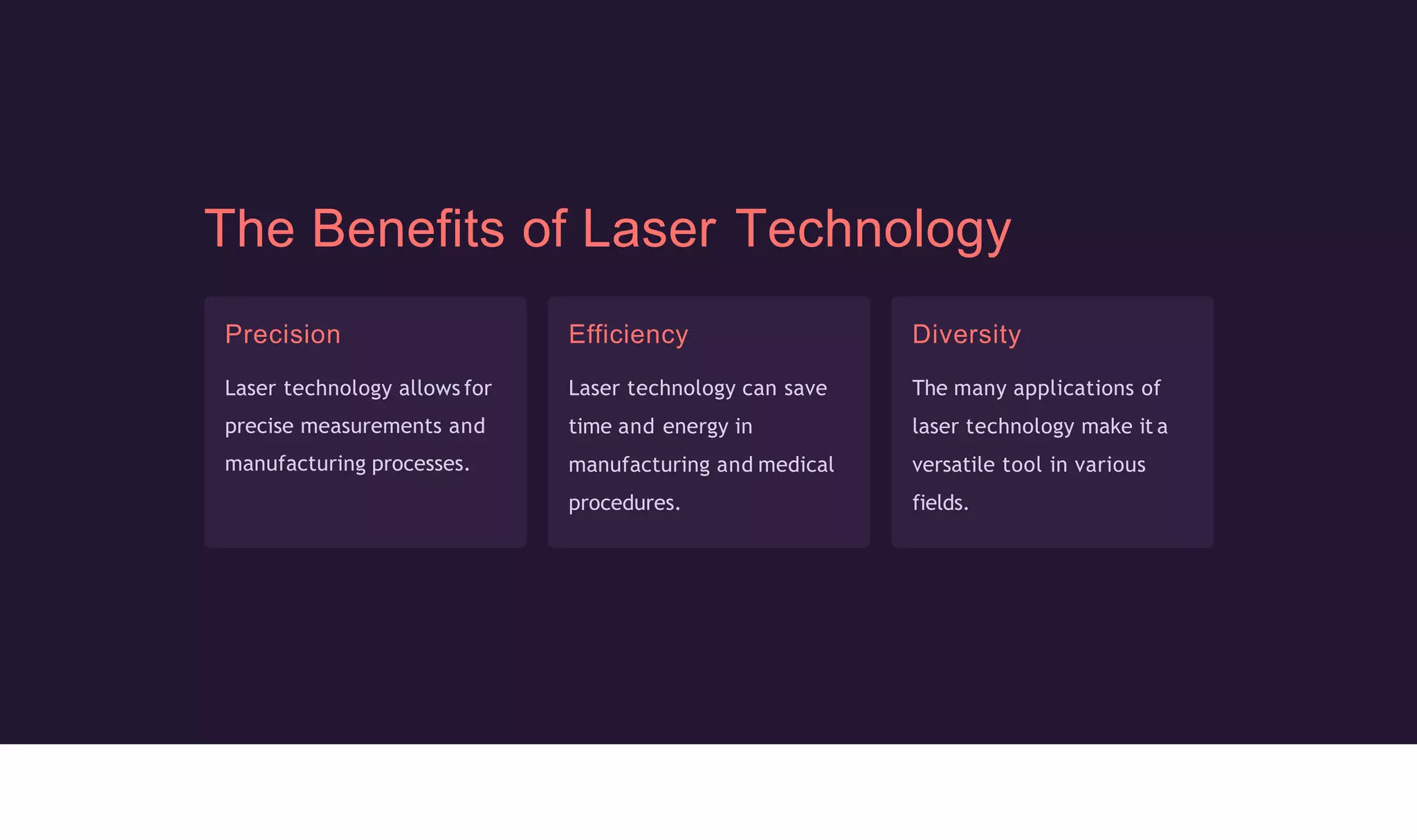 The Benefits of Laser Technology
Precision
Laser technology allows for
precise measurements and
manufacturing processes.
Efficiency
Laser technology can save
time and energy in
manufacturing and medical
procedures.
Diversity
The many applications of
laser technology make it a
versatile tool in various
fields.
 