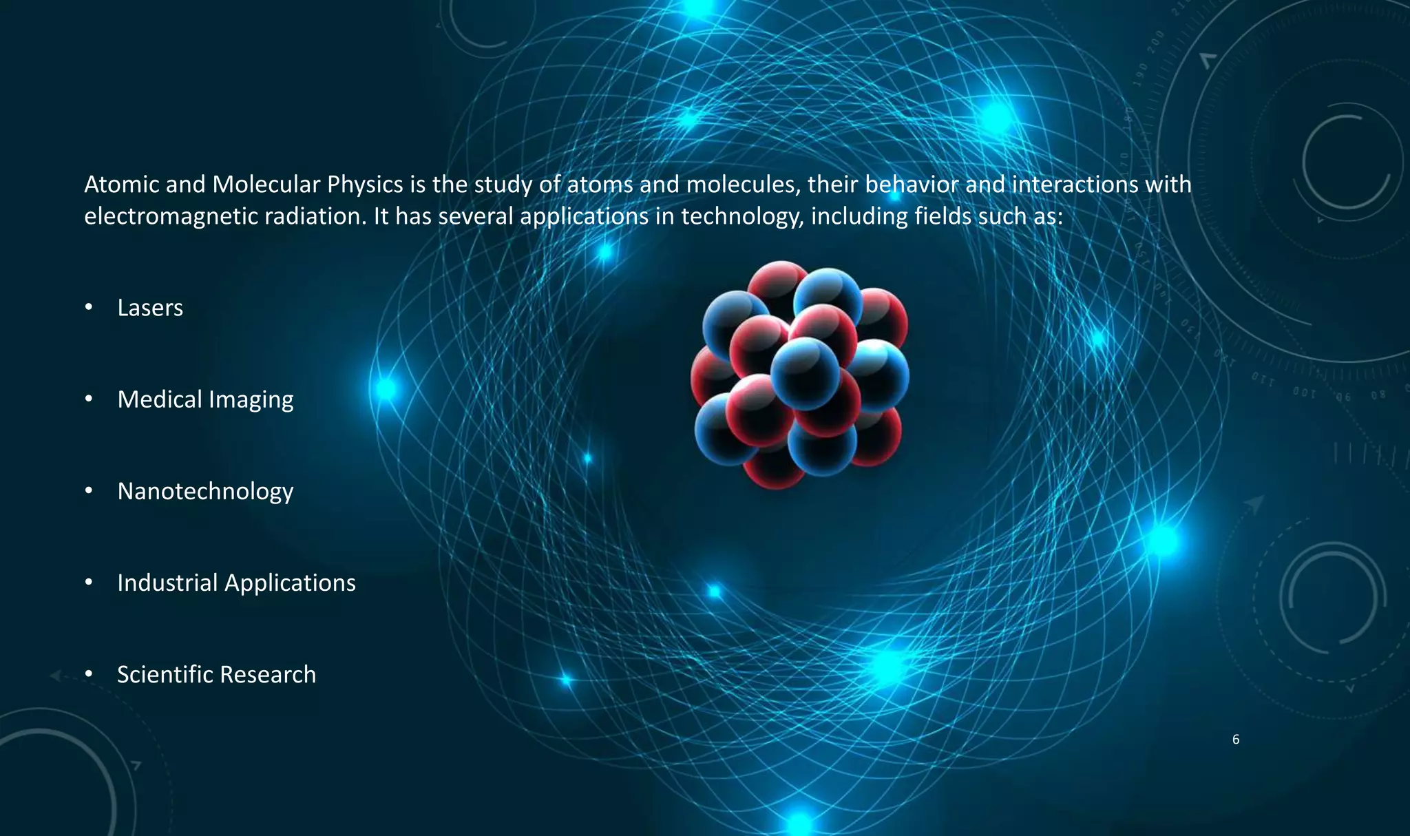 Atomic and Molecular Physics is the study of atoms and molecules, their behavior and interactions with
electromagnetic radiation. It has several applications in technology, including fields such as:
• Lasers
• Medical Imaging
• Nanotechnology
• Industrial Applications
• Scientific Research
6
 