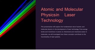 Atomic and Molecular
Physicsin Laser
Technology
This presentation will explore the fundamental role of atomic and
molecular physics in the development of laser technology. From energy
levels and transitions in atoms to vibrational and rotational states in
molecules, we will investigate how these concepts contribute to the
functionality of laser systems.
 