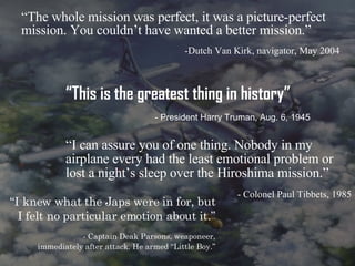 “ The whole mission was perfect, it was a picture-perfect mission. You couldn’t have wanted a better mission.” -Dutch Van Kirk, navigator, May 2004 “ I knew what the Japs were in for, but I felt no particular emotion about it.” - Captain Deak Parsons, weaponeer, immediately after attack. He armed “Little Boy.” “ I can assure you of one thing. Nobody in my airplane every had the least emotional problem or lost a night’s sleep over the Hiroshima mission.” - Colonel Paul Tibbets, 1985 “ This is the greatest thing in history” - President Harry Truman, Aug. 6, 1945 