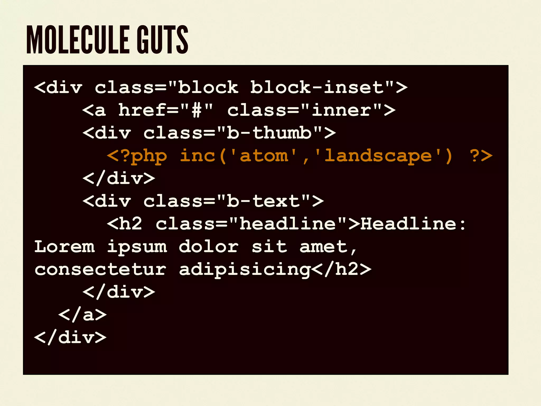 MOLECULE GUTS
code block<div class="block block-inset">
<a href="#" class="inner">
<div class="b-thumb">
<?php inc('atom','landscape') ?>
</div>
<div class="b-text">
<h2 class="headline">Headline:
Lorem ipsum dolor sit amet,
consectetur adipisicing</h2>
</div>
</a>
</div>
 