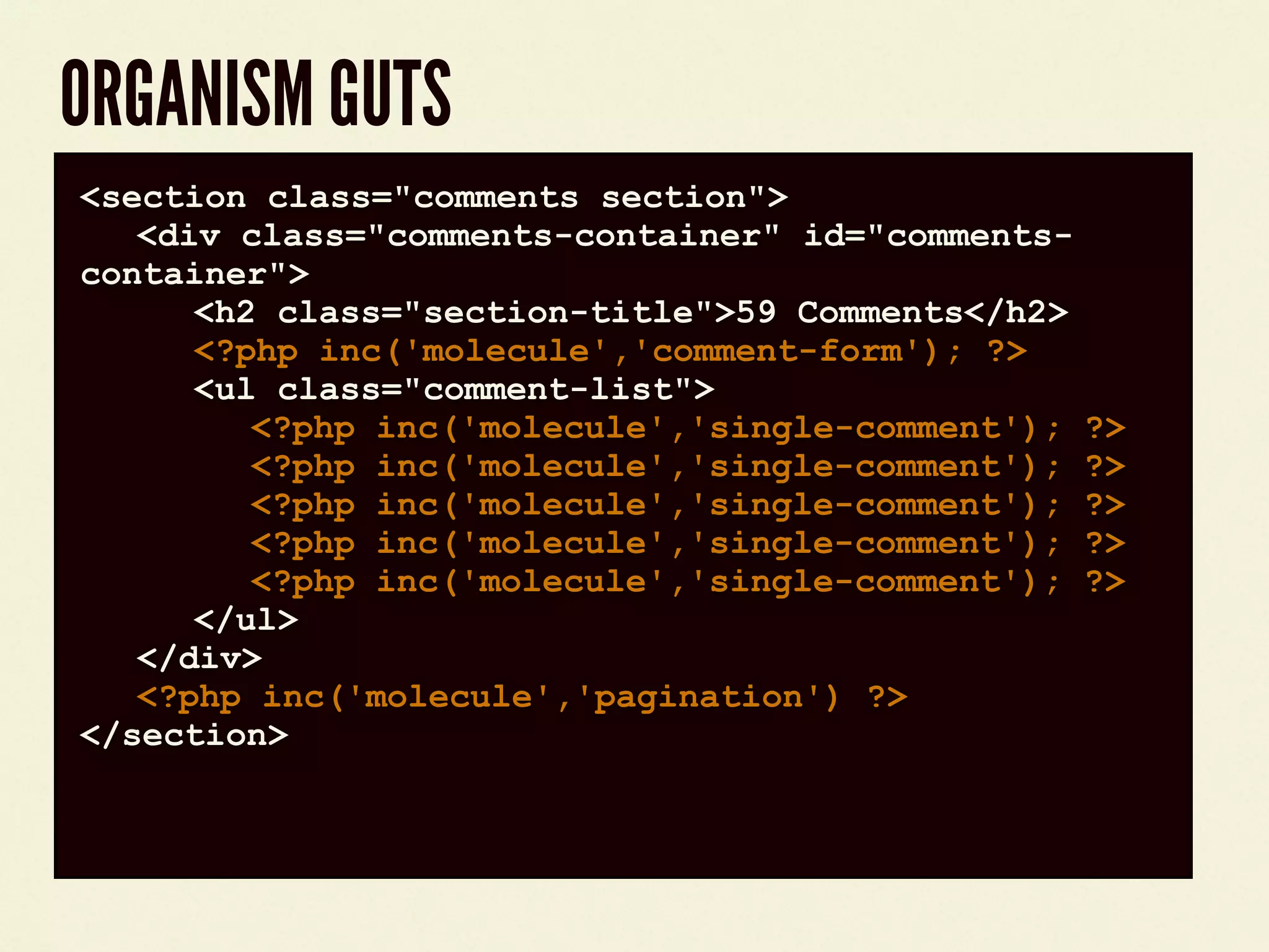 ORGANISM GUTS
code block<section class="comments section">
<div class="comments-container" id="comments-
container">
<h2 class="section-title">59 Comments</h2>
<?php inc('molecule','comment-form'); ?>
<ul class="comment-list">
<?php inc('molecule','single-comment'); ?>
<?php inc('molecule','single-comment'); ?>
<?php inc('molecule','single-comment'); ?>
<?php inc('molecule','single-comment'); ?>
<?php inc('molecule','single-comment'); ?>
</ul>
</div>
<?php inc('molecule','pagination') ?>
</section>
 