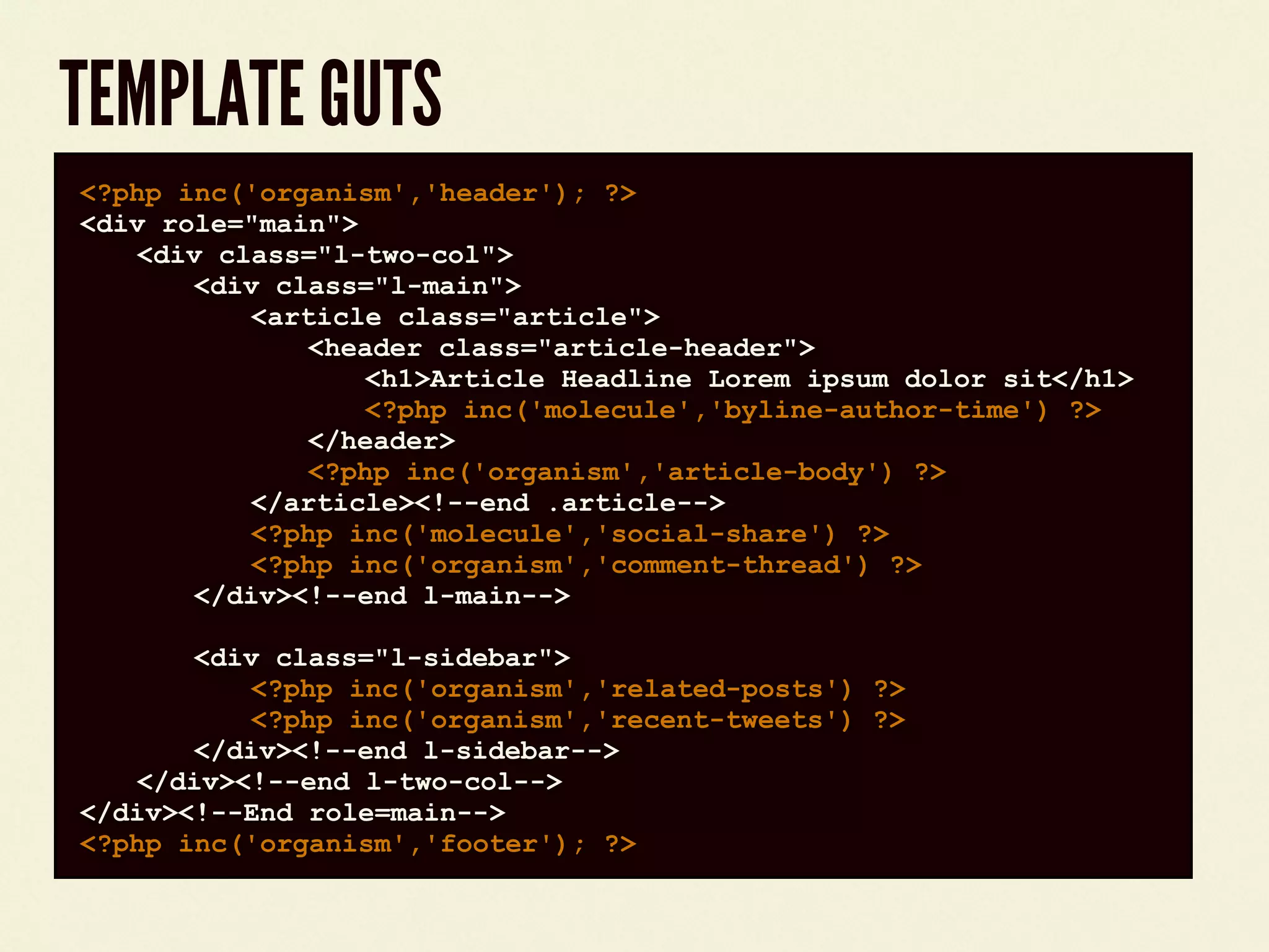 TEMPLATE GUTS
code block<?php inc('organism','header'); ?>
<div role="main">
<div class="l-two-col">
<div class="l-main">
<article class="article">
<header class="article-header">
<h1>Article Headline Lorem ipsum dolor sit</h1>
<?php inc('molecule','byline-author-time') ?>
</header>
<?php inc('organism','article-body') ?>
</article><!--end .article-->
<?php inc('molecule','social-share') ?>
<?php inc('organism','comment-thread') ?>
</div><!--end l-main-->
<div class="l-sidebar">
<?php inc('organism','related-posts') ?>
<?php inc('organism','recent-tweets') ?>
</div><!--end l-sidebar-->
</div><!--end l-two-col-->
</div><!--End role=main-->
<?php inc('organism','footer'); ?>
 