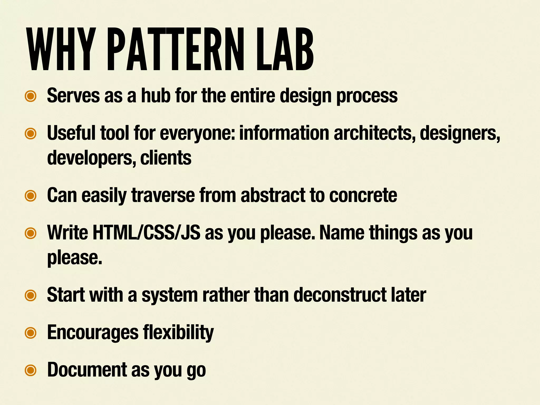 WHY PATTERN LAB
๏ Serves as a hub for the entire design process
๏ Useful tool for everyone: information architects, designers,
developers, clients
๏ Can easily traverse from abstract to concrete
๏ Write HTML/CSS/JS as you please. Name things as you
please.
๏ Start with a system rather than deconstruct later
๏ Encourages flexibility
๏ Document as you go
 