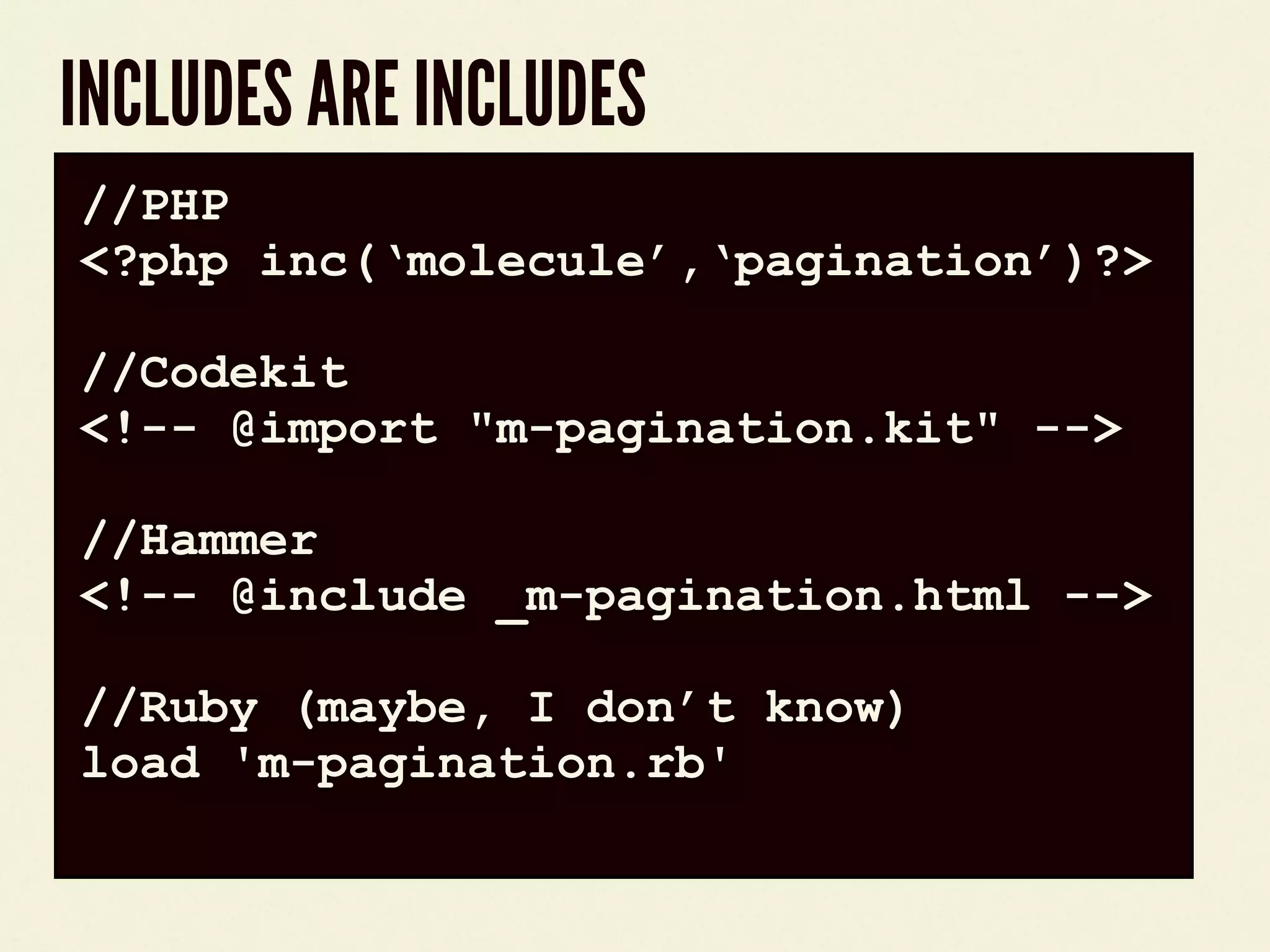 INCLUDES ARE INCLUDES
code block//PHP
<?php inc(&lsquo;molecule&rsquo;,&lsquo;pagination&rsquo;)?>
//Codekit
<!-- @import "m-pagination.kit" -->
//Hammer
<!-- @include _m-pagination.html -->
//Ruby (maybe, I don&rsquo;t know)
load 'm-pagination.rb'
 