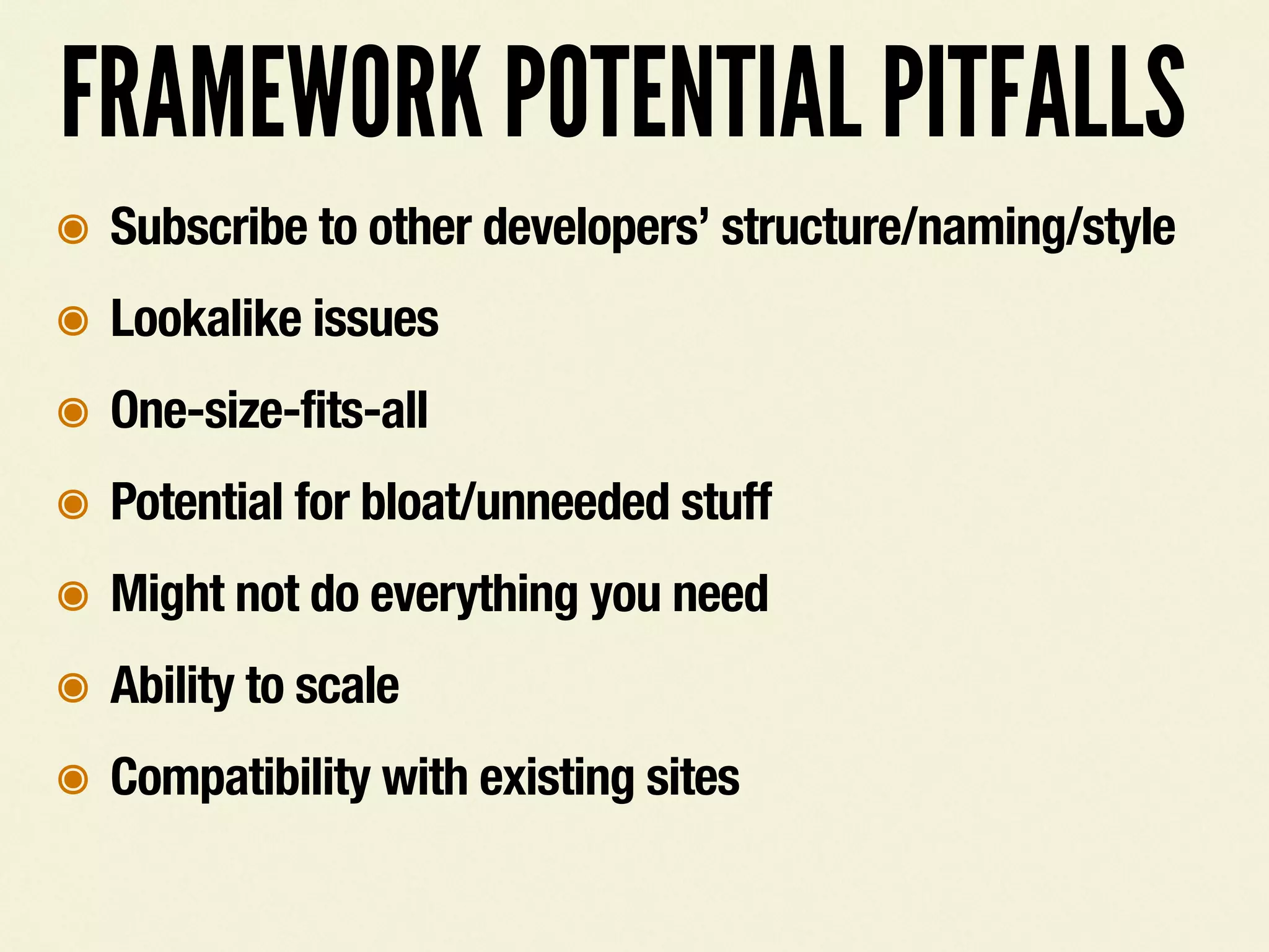 FRAMEWORK POTENTIAL PITFALLS
๏ Subscribe to other developers&rsquo; structure/naming/style
๏ Lookalike issues
๏ One-size-fits-all
๏ Potential for bloat/unneeded stuff
๏ Might not do everything you need
๏ Ability to scale
๏ Compatibility with existing sites
 