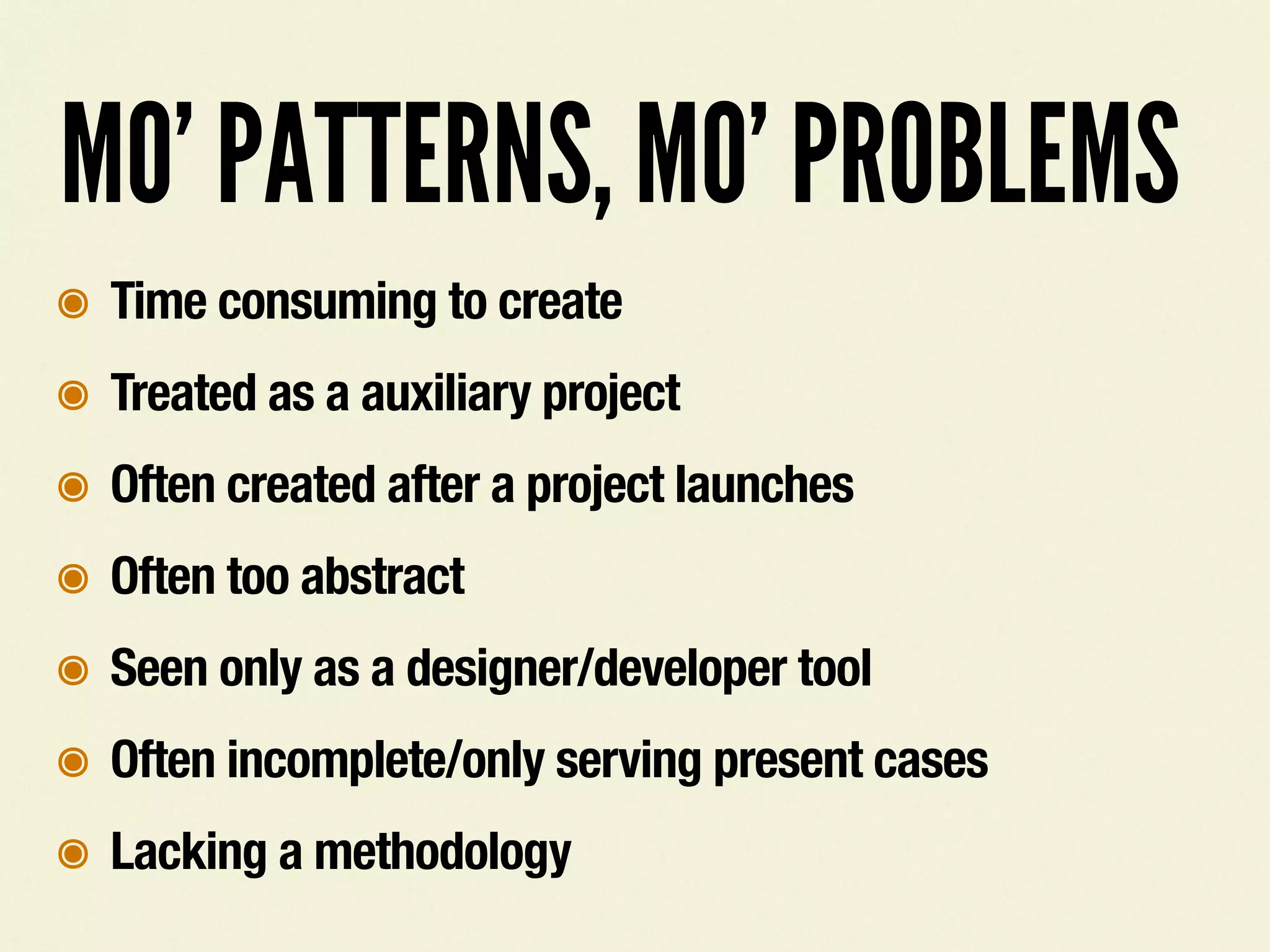 MO&rsquo; PATTERNS, MO&rsquo; PROBLEMS
๏ Time consuming to create
๏ Treated as a auxiliary project
๏ Often created after a project launches
๏ Often too abstract
๏ Seen only as a designer/developer tool
๏ Often incomplete/only serving present cases
๏ Lacking a methodology
 