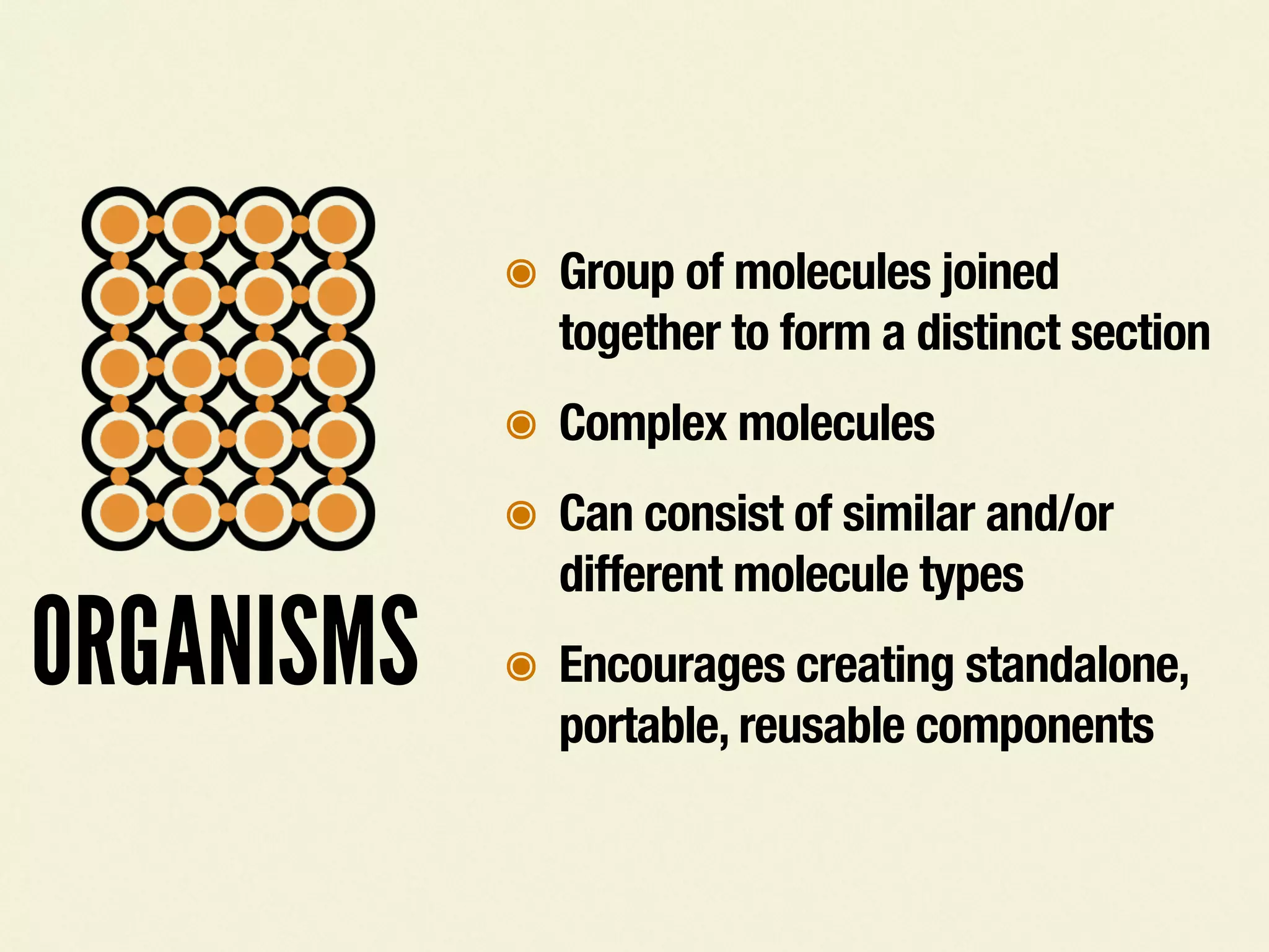 ORGANISMS
๏ Group of molecules joined
together to form a distinct section
๏ Complex molecules
๏ Can consist of similar and/or
different molecule types
๏ Encourages creating standalone,
portable, reusable components
 