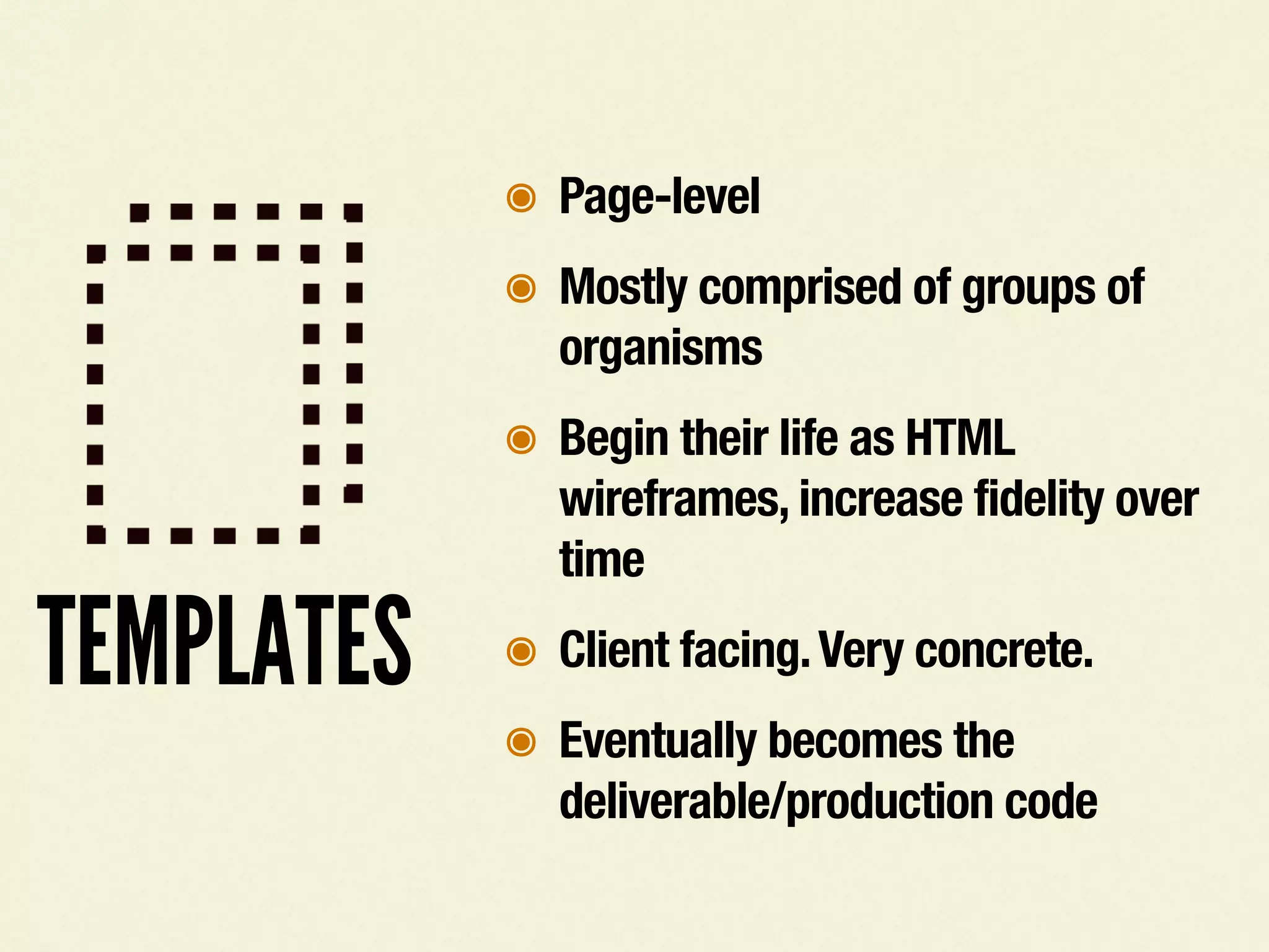 TEMPLATES
๏ Page-level
๏ Mostly comprised of groups of
organisms
๏ Begin their life as HTML
wireframes, increase fidelity over
time
๏ Client facing.Very concrete.
๏ Eventually becomes the
deliverable/production code
 