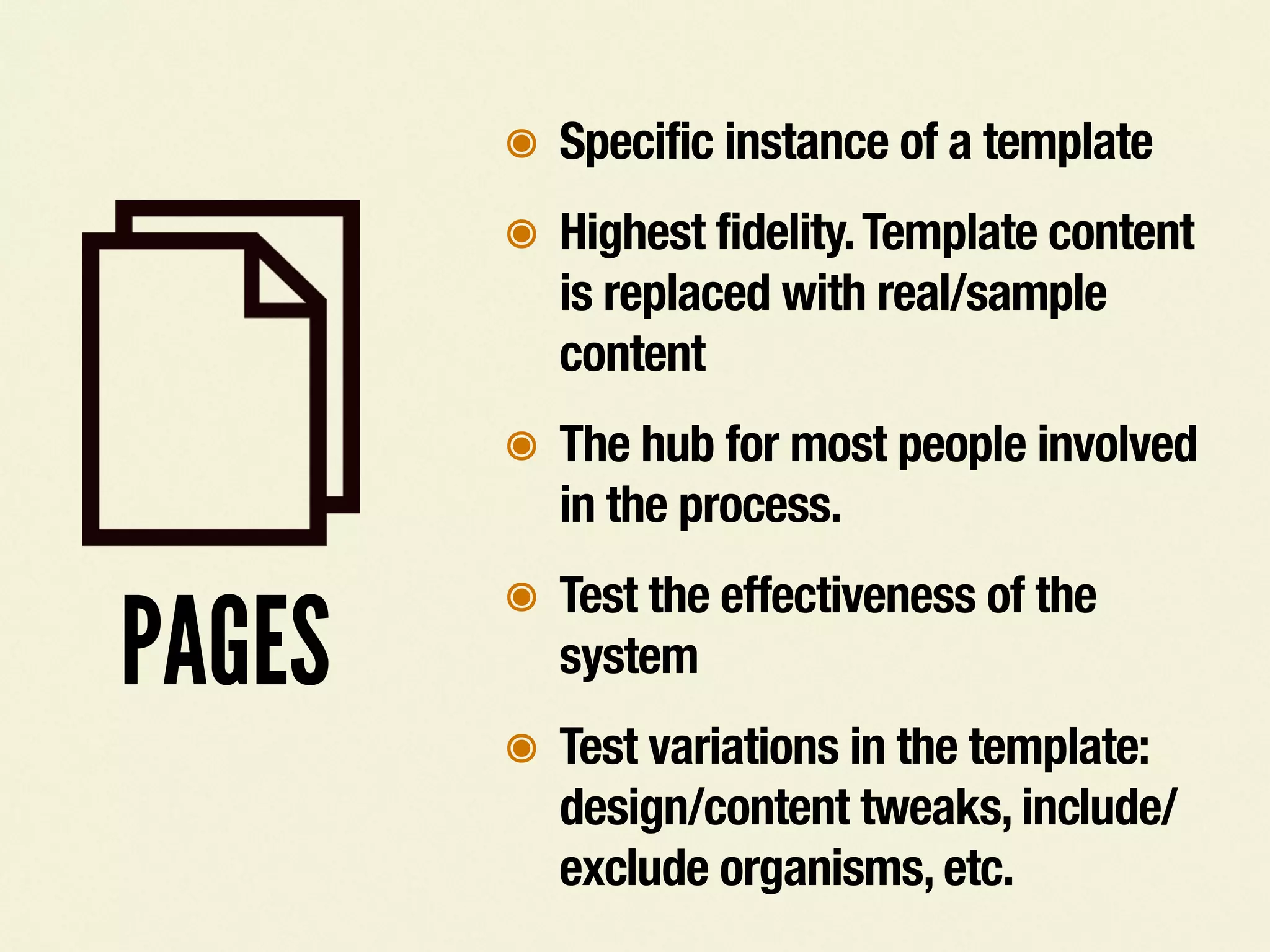 PAGES
๏ Specific instance of a template
๏ Highest fidelity.Template content
is replaced with real/sample
content
๏ The hub for most people involved
in the process.
๏ Test the effectiveness of the
system
๏ Test variations in the template:
design/content tweaks, include/
exclude organisms, etc.
 