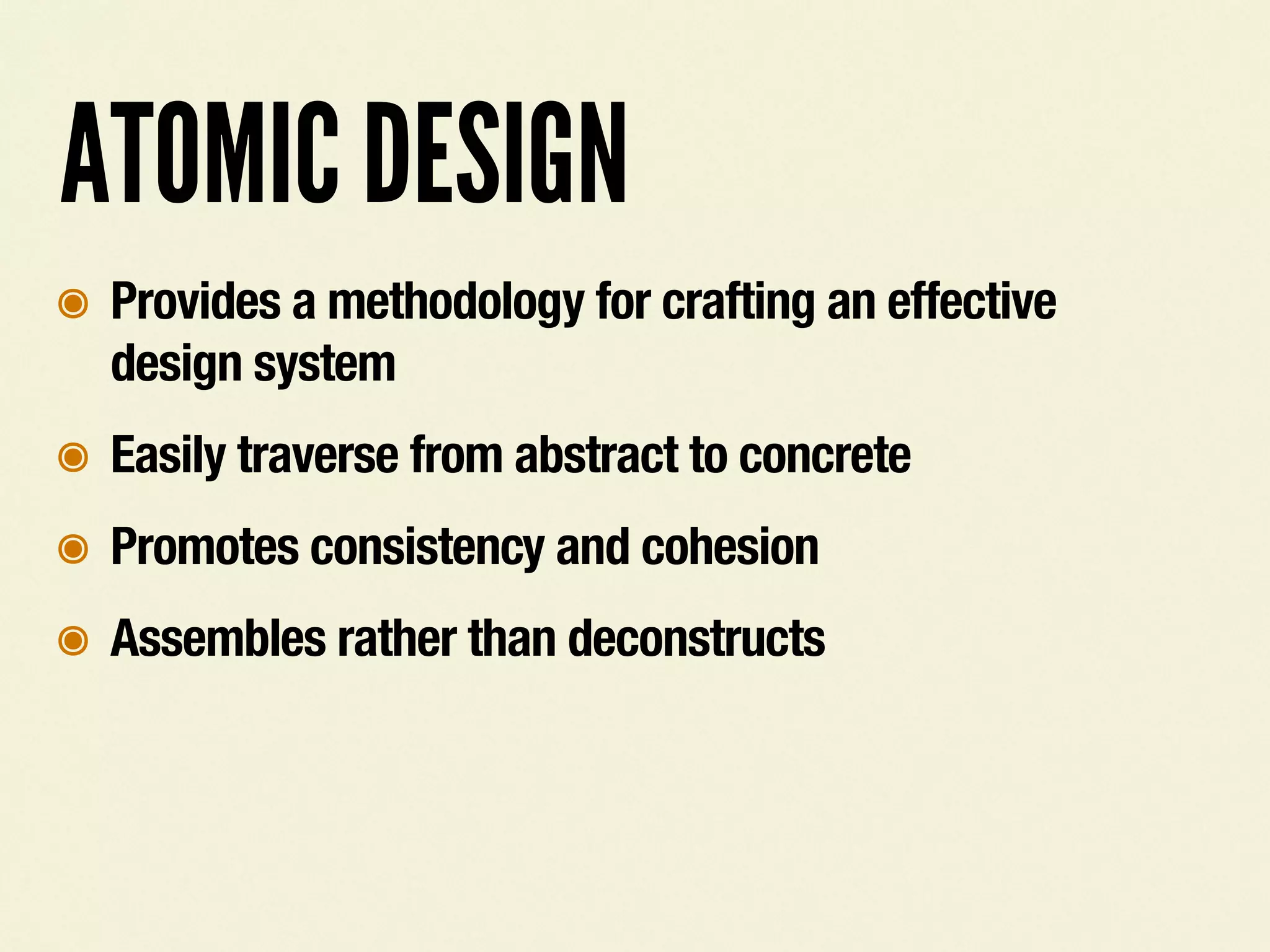 ATOMIC DESIGN
๏ Provides a methodology for crafting an effective
design system
๏ Easily traverse from abstract to concrete
๏ Promotes consistency and cohesion
๏ Assembles rather than deconstructs
 