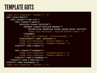 TEMPLATE GUTS
code block<?php inc('organism','header'); ?>
<div role="main">
<div class="l-two-col">
<div class="l-main">
<article class="article">
<header class="article-header">
<h1>Article Headline Lorem ipsum dolor sit</h1>
<?php inc('molecule','byline-author-time') ?>
</header>
<?php inc('organism','article-body') ?>
</article><!--end .article-->
<?php inc('molecule','social-share') ?>
<?php inc('organism','comment-thread') ?>
</div><!--end l-main-->
<div class="l-sidebar">
<?php inc('organism','related-posts') ?>
<?php inc('organism','recent-tweets') ?>
</div><!--end l-sidebar-->
</div><!--end l-two-col-->
</div><!--End role=main-->
<?php inc('organism','footer'); ?>
 