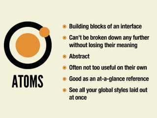 ATOMS
๏ Building blocks of an interface
๏ Can’t be broken down any further
without losing their meaning
๏ Abstract
๏ Often not too useful on their own
๏ Good as an at-a-glance reference
๏ See all your global styles laid out
at once
 