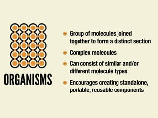 ORGANISMS
๏ Group of molecules joined
together to form a distinct section
๏ Complex molecules
๏ Can consist of similar and/or
different molecule types
๏ Encourages creating standalone,
portable, reusable components
 