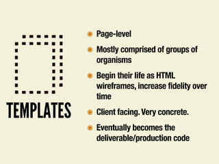 TEMPLATES
๏ Page-level
๏ Mostly comprised of groups of
organisms
๏ Begin their life as HTML
wireframes, increase fidelity over
time
๏ Client facing.Very concrete.
๏ Eventually becomes the
deliverable/production code
 