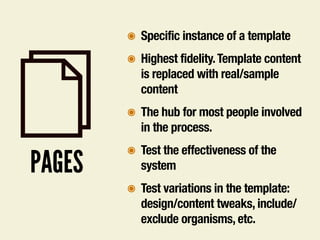 PAGES
๏ Specific instance of a template
๏ Highest fidelity.Template content
is replaced with real/sample
content
๏ The hub for most people involved
in the process.
๏ Test the effectiveness of the
system
๏ Test variations in the template:
design/content tweaks, include/
exclude organisms, etc.
 