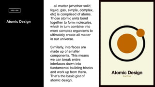 2 2
Copyright?Epsilon2015EpsilonDataManagement,LLC.Allrightsreserved.Copyright?Epsilon2015EpsilonDataManagement,LLC.Allrightsreserved.
2
Atomic Design
all matter (whether solid,
liquid, gas, simple, complex,
etc) is comprised of atoms.
Those atomic units bond
together to form molecules,
which in turn combine into
more complex organisms to
ultimately create all matter
in our universe.
Similarly, interfaces are
made up of smaller
components. This means
we can break entire
interfaces down into
fundamental building blocks
and work up from there.
Thats the basic gist of
atomic design.
 