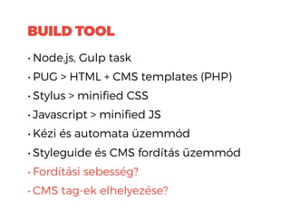 BUILD TOOL
• Node.js, Gulp task
• PUG > HTML + CMS templates (PHP)
• Stylus > minified CSS
• Javascript > minified JS
• Kézi és automata üzemmód
• Styleguide és CMS fordítás üzemmód
• Fordítási sebesség?
• CMS tag-ek elhelyezése?
 