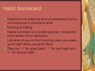 Habit Scorecard
Objective is to raise the level of awareness from a
nonconscious to conscious level
Pointing & Calling
Habits scorecard is a simple exercise to become
more aware of our behaviour
List what all you do from morning when you wake
up to night when you go to sleep
Then put “+” for good habit ; “-” for bad habit and
“=“ for neutral habit
 