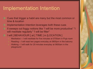 Implementation Intention
Cues that trigger a habit are many but the most common or
time & location
Implementation Intention leverages both these cues
II sweeps out foggy notions like “I will be more productive” “I
will meditate regularly” “I will be fitter”
I will [ BEHAVIOUR ] at [ TIME ] in [LOCATION ]
Meditation – I will meditate for five minutes at 0700am in Puja room
Reading – I will read two pages everyday at 0800pm in the balcony
Walking – I will walk for 20 minutes everyday at 0600am in the
playground
 