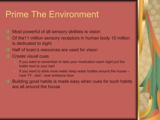 Prime The Environment
Most powerful of all sensory abilities is vision
Of the11 million sensory receptors in human body 10 million
is dedicated to sight
Half of brain’s resources are used for vision
Create visual cues
If you want to remember to take your medication each night put the
bottle next to your bed
If you want to drink more water keep water bottles around the house –
near TV ; bed ; near entrance door
Building good habits is made easy when cues for such habits
are all around the house
 