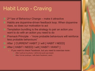 Habit Loop - Craving
2nd law of Behaviour Change – make it attractive
Habits are dopamine-driven feedback loop. When dopamine
rises, so does our motivation to act
Temptation bundling is the strategy to pair an action you
want to do with an action you need to do
Premack Principle - “more probable behaviours will reinforce
less probable behaviours”
After [ CURRENT HABIT ] I will [ HABIT I NEED]
After [ HABIT I NEED] I will [ HABIT I WANT ]
If you want to check Facebook, but you need to exercise more :
After I pull out my phone, I will do ten push-ups (need)
After I do ten pushups, I will check Facebook ( want)
 