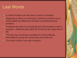 Last Words
In habit formation we will reach a point of boredom
Stepping up when it is annoying / painful or boring to do is
what makes the difference between a professional and
amateur
Professionals stick to a schedule and work towards it with a
purpose ; amateurs get pulled off course by the urgencies of
life
The only way to become excellent is to be endlessly
fascinated by doing the same thing over and over.
You have to fall in love with bordeom
 