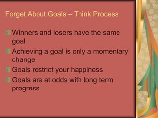 Forget About Goals – Think Process
Winners and losers have the same
goal
Achieving a goal is only a momentary
change
Goals restrict your happiness
Goals are at odds with long term
progress
 