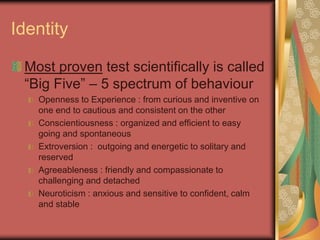Identity
Most proven test scientifically is called
“Big Five” – 5 spectrum of behaviour
Openness to Experience : from curious and inventive on
one end to cautious and consistent on the other
Conscientiousness : organized and efficient to easy
going and spontaneous
Extroversion : outgoing and energetic to solitary and
reserved
Agreeableness : friendly and compassionate to
challenging and detached
Neuroticism : anxious and sensitive to confident, calm
and stable
 