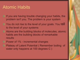 Atomic Habits
If you are having trouble changing your habits, the
problem isn't you. The problem is your system
You do not rise to the level of your goals. You fall
to the level of your systems
Atoms are the building blocks of molecules, atomic
habits are the building blocks of remarkable
results
Power of 1% - incremental changes
Plateau of Latent Potential ( Remember boiling of
water only happens at 100 degrees C )
 
